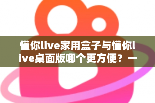 懂你live家用盒子与懂你live桌面版哪个更方便？一篇文章帮你选对设备