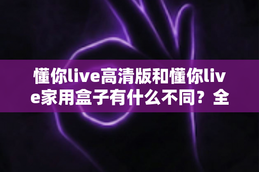 懂你live高清版和懂你live家用盒子有什么不同?全方位对比解析两款产品的核心差异与选购指南 懂你live高清版和懂你live家用盒子有什么不同?全方位对比解析两款产品的核心差异与选购指南