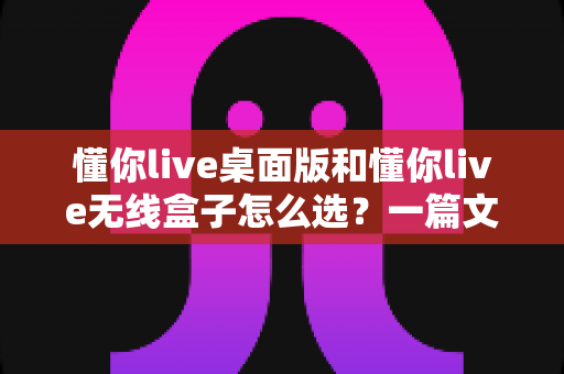 懂你live桌面版和懂你live无线盒子怎么选?一篇文章帮你理清选购思路、少花冤枉钱 懂你live桌面版和懂你live无线盒子怎么选?一篇文章帮你理清选购思路、少花冤枉钱