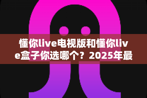 懂你live电视版和懂你live盒子你选哪个？2025年最全选购指南帮你轻松决策