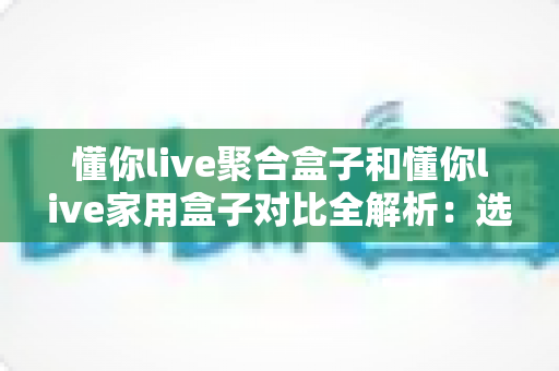 懂你live聚合盒子和懂你live家用盒子对比全解析：选购前必看的功能、场景与性价比指南