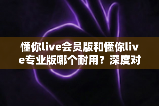 懂你live会员版和懂你live专业版哪个耐用？深度对比稳定性、功能与长期使用价值的选择指南