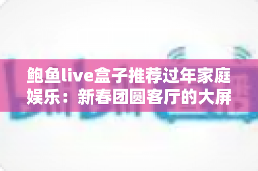 鲍鱼live盒子推荐过年家庭娱乐：新春团圆客厅的大屏娱乐指南