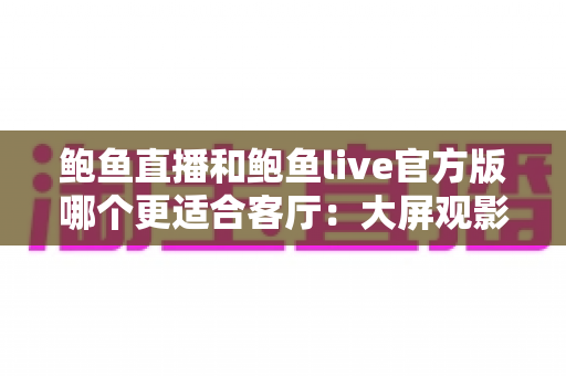 鲍鱼直播和鲍鱼live官方版哪个更适合客厅：大屏观影与家庭共享场景深度评测指南