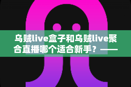 乌贼live盒子和乌贼live聚合直播哪个适合新手?——新手主播入门选型全攻略 乌贼live盒子和乌贼live聚合直播哪个适合新手?——新手主播入门选型全攻略