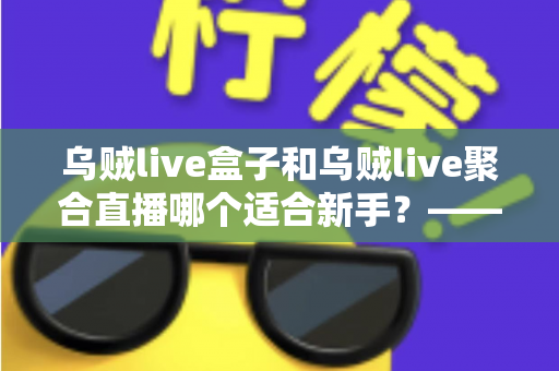 乌贼live盒子和乌贼live聚合直播哪个适合新手？——新手主播入门选型全攻略