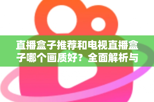 直播盒子推荐和电视直播盒子哪个画质好？全面解析与选购指南助你做出明智选择