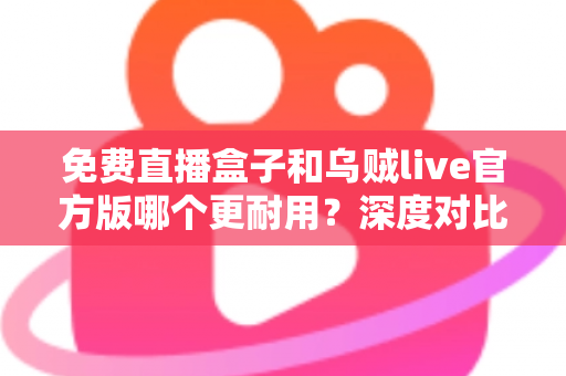 免费直播盒子和乌贼live官方版哪个更耐用?深度对比分析与选购全指南 免费直播盒子和乌贼live官方版哪个更耐用?深度对比分析与选购全指南