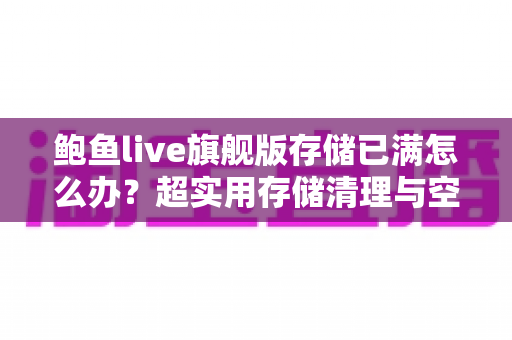 鲍鱼live旗舰版存储已满怎么办？超实用存储清理与空间优化完整指南