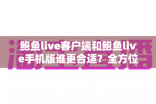 鲍鱼live客户端和鲍鱼live手机版谁更合适？全方位深度对比帮你找到最优选择