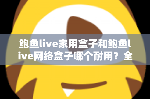 鲍鱼live家用盒子和鲍鱼live网络盒子哪个耐用？全面解析与实用选购指南