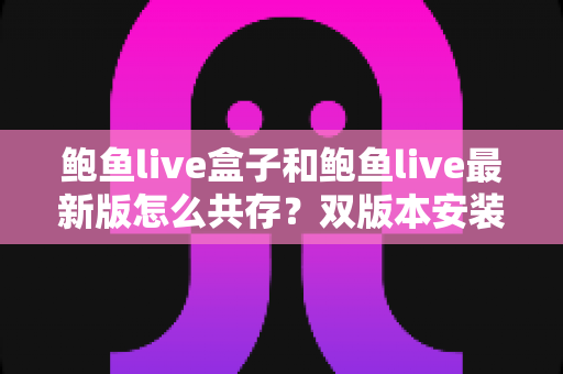 鲍鱼live盒子和鲍鱼live最新版怎么共存？双版本安装全攻略与实用技巧详解