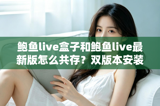 鲍鱼live盒子和鲍鱼live最新版怎么共存？双版本安装全攻略与实用技巧详解