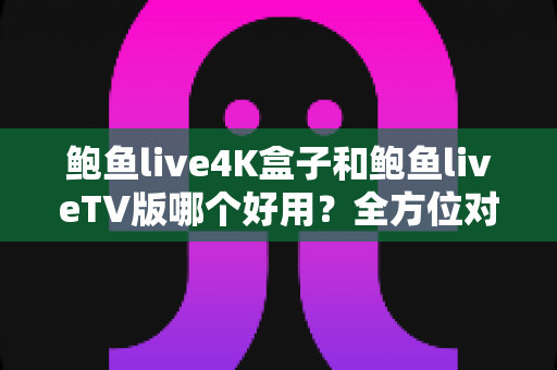 鲍鱼live4K盒子和鲍鱼liveTV版哪个好用？全方位对比助你选对最佳观影方案