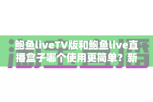 鲍鱼liveTV版和鲍鱼live直播盒子哪个使用更简单？新手必看的保姆级对比指南