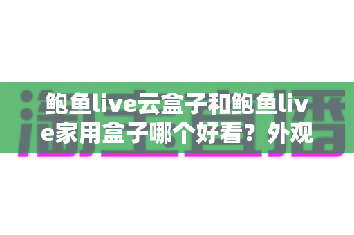 鲍鱼live云盒子和鲍鱼live家用盒子哪个好看？外观设计、做工质感与家居搭配全方位对比指南