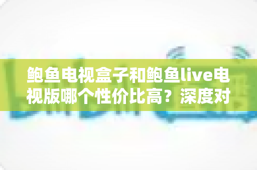 鲍鱼电视盒子和鲍鱼live电视版哪个性价比高？深度对比与选购全攻略