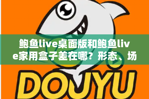 鲍鱼live桌面版和鲍鱼live家用盒子差在哪?形态、场景与选购差异全解析 鲍鱼live桌面版和鲍鱼live家用盒子差在哪?形态、场景与选购差异全解析