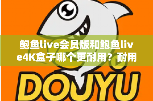鲍鱼live会员版和鲍鱼live4K盒子哪个更耐用？耐用性全方位深度对比与选购指南