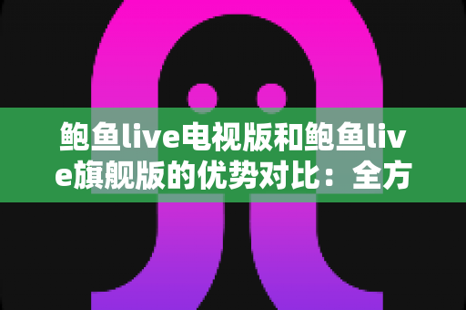 鲍鱼live电视版和鲍鱼live旗舰版的优势对比：全方位解析助你选出最适合的大屏观影版本