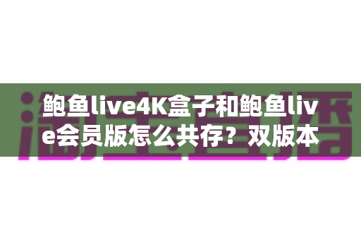 鲍鱼live4K盒子和鲍鱼live会员版怎么共存？双版本同装全攻略与实用技巧解析