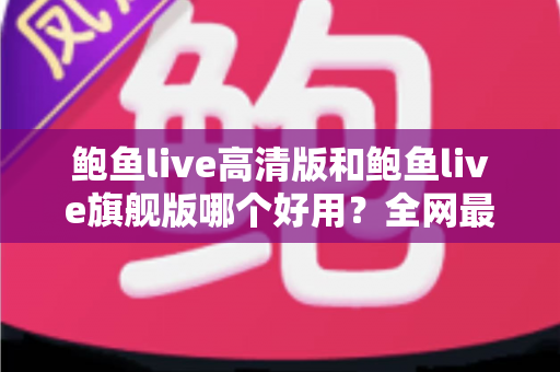 鲍鱼live高清版和鲍鱼live旗舰版哪个好用？全网最全深度对比测评，帮你一次选对最适合的版本