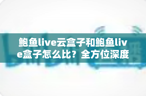 鲍鱼live云盒子和鲍鱼live盒子怎么比？全方位深度对比帮你选对不踩坑