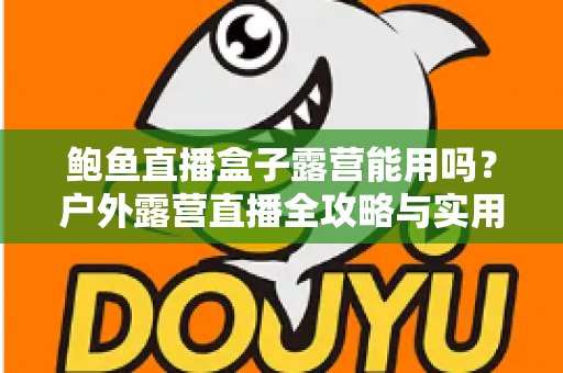 鲍鱼直播盒子露营能用吗？户外露营直播全攻略与实用解答