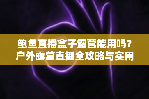 鲍鱼直播盒子露营能用吗？户外露营直播全攻略与实用解答