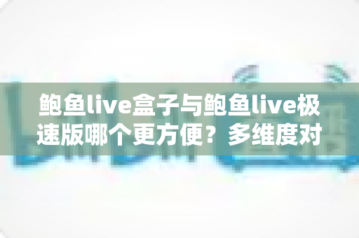 鲍鱼live盒子与鲍鱼live极速版哪个更方便？多维度对比帮你选对版本