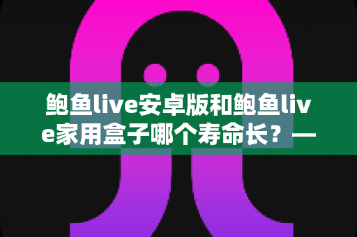 鲍鱼live安卓版和鲍鱼live家用盒子哪个寿命长？——使用寿命深度对比与延长设备寿命全攻略