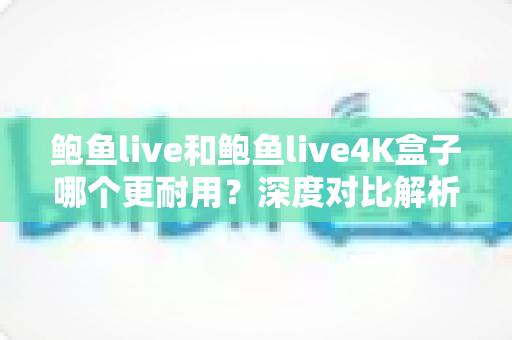 鲍鱼live和鲍鱼live4K盒子哪个更耐用?深度对比解析与耐用性选购指南 鲍鱼live和鲍鱼live4K盒子哪个更耐用?深度对比解析与耐用性选购指南