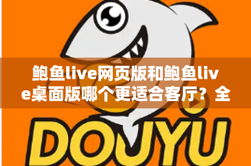 鲍鱼live网页版和鲍鱼live桌面版哪个更适合客厅？全方位对比分析与实用选择指南