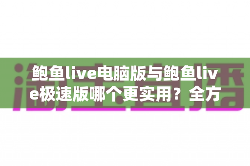 鲍鱼live电脑版与鲍鱼live极速版哪个更实用？全方位对比助你轻松选出最适合的版本