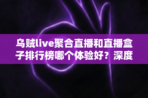 乌贼live聚合直播和直播盒子排行榜哪个体验好?深度对比帮你选对追播神器 乌贼live聚合直播和直播盒子排行榜哪个体验好?深度对比帮你选对追播神器
