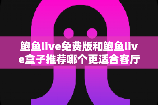 鲍鱼live免费版和鲍鱼live盒子推荐哪个更适合客厅？一份超详细的选购对比指南