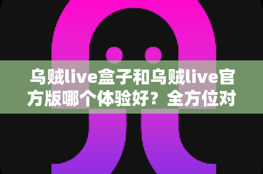 乌贼live盒子和乌贼live官方版哪个体验好？全方位对比帮你做出最佳选择