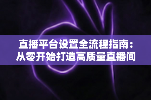 直播平台设置全流程指南:从零开始打造高质量直播间的完整攻略 直播平台设置全流程指南:从零开始打造高质量直播间的完整攻略