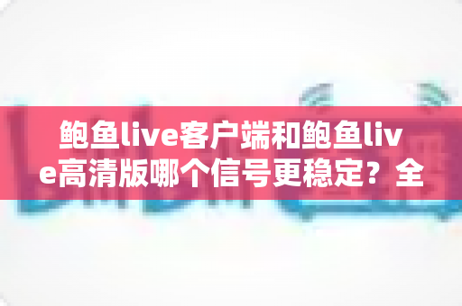 鲍鱼live客户端和鲍鱼live高清版哪个信号更稳定?全方位深度对比测评与选购指南 鲍鱼live客户端和鲍鱼live高清版哪个信号更稳定?全方位深度对比测评与选购指南