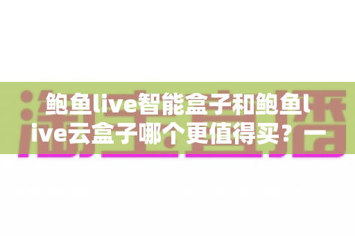 鲍鱼live智能盒子和鲍鱼live云盒子哪个更值得买?一篇讲透两款电视盒子的差距与选购技巧 鲍鱼live智能盒子和鲍鱼live云盒子哪个更值得买?一篇讲透两款电视盒子的差距与选购技巧