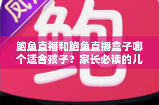 鲍鱼直播和鲍鱼直播盒子哪个适合孩子？家长必读的儿童观看安全全面指南