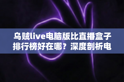乌贼live电脑版比直播盒子排行榜好在哪?深度剖析电脑端直播客户端的六大核心优势 乌贼live电脑版比直播盒子排行榜好在哪?深度剖析电脑端直播客户端的六大核心优势