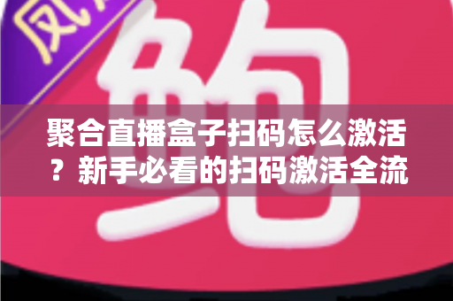 聚合直播盒子扫码怎么激活？新手必看的扫码激活全流程与避坑指南