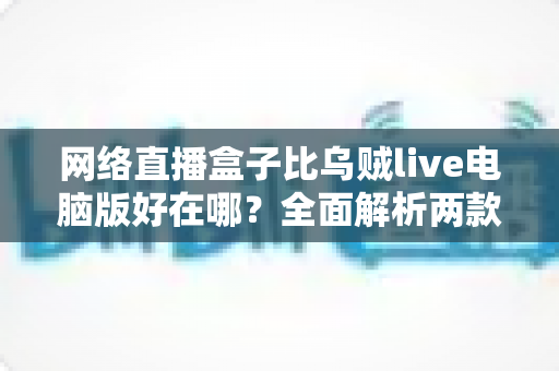 网络直播盒子比乌贼live电脑版好在哪？全面解析两款直播工具的核心差异与选购指南