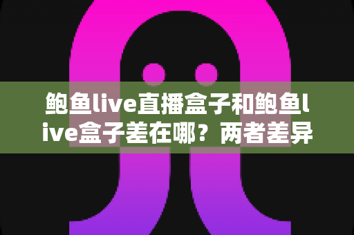 鲍鱼live直播盒子和鲍鱼live盒子差在哪？两者差异全解析与选购指南