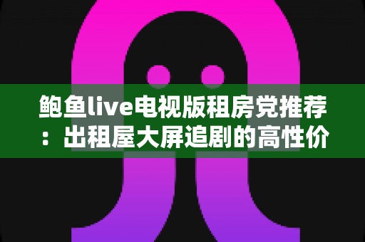 鲍鱼live电视版租房党推荐:出租屋大屏追剧的高性价比观影指南 鲍鱼live电视版租房党推荐:出租屋大屏追剧的高性价比观影指南