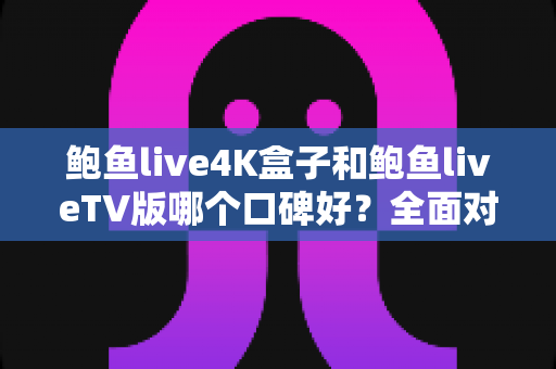 鲍鱼live4K盒子和鲍鱼liveTV版哪个口碑好？全面对比解析与选购指南