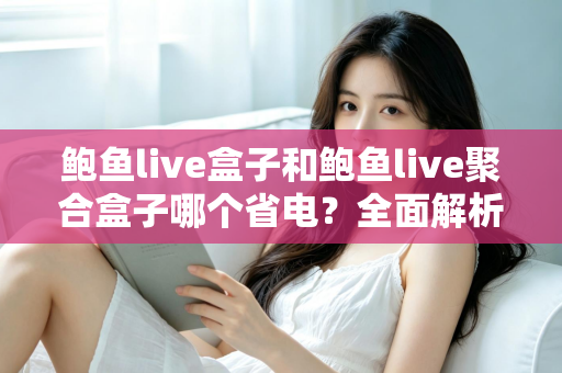 鲍鱼live盒子和鲍鱼live聚合盒子哪个省电？全面解析功耗差异与实用省电指南
