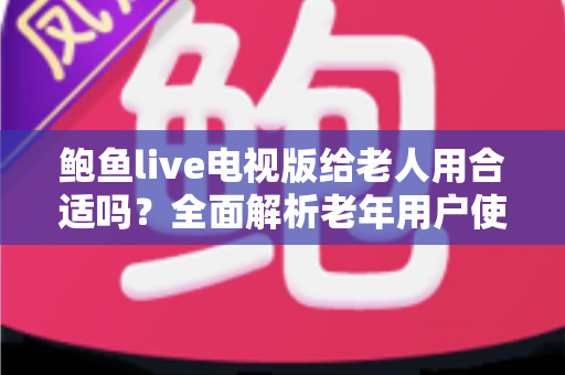 鲍鱼live电视版给老人用合适吗？全面解析老年用户使用体验、优缺点与实用建议