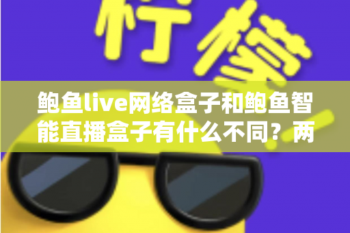 鲍鱼live网络盒子和鲍鱼智能直播盒子有什么不同？两款热门电视直播盒子全维度对比与选购指南